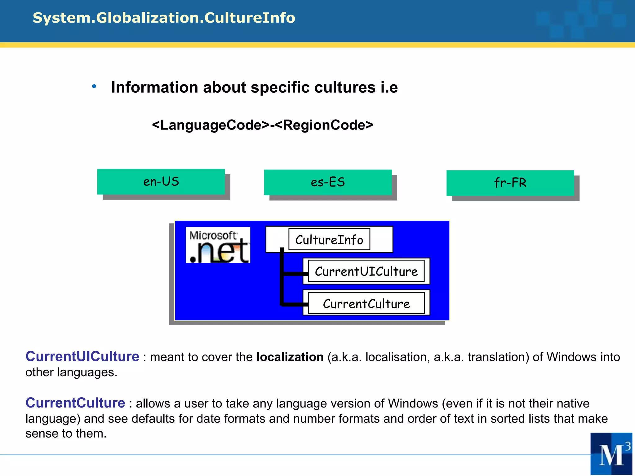 System.Globalization.CultureInfo



           • Information about specific cultures i.e

                      <LanguageCode>-<RegionCode>


                     en-US                         es-ES                             fr-FR



                                                 CultureInfo

                                                    CurrentUICulture

                                                      CurrentCulture



CurrentUICulture : meant to cover the localization (a.k.a. localisation, a.k.a. translation) of Windows into
other languages.

CurrentCulture : allows a user to take any language version of Windows (even if it is not their native
language) and see defaults for date formats and number formats and order of text in sorted lists that make
sense to them.
 