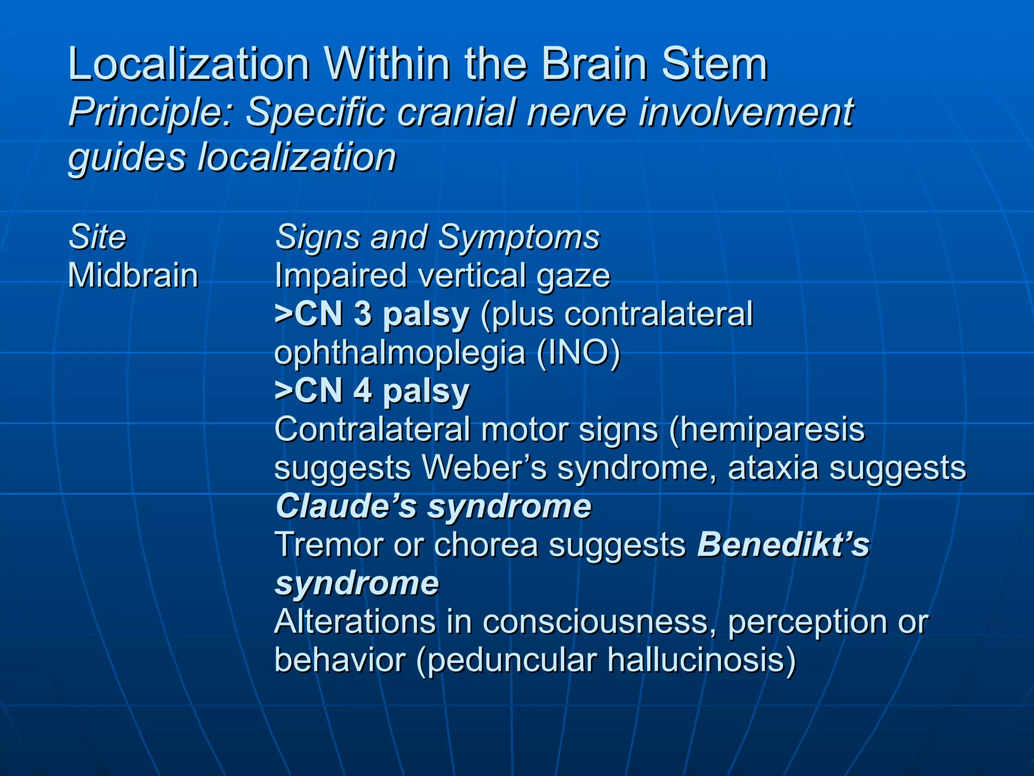 Localization Within the Brain Stem Principle: Specific cranial nerve involvement guides localization Site Signs and Symptoms Midbrain Impaired vertical gaze >CN 3 palsy  (plus contralateral  ophthalmoplegia (INO) >CN 4 palsy  Contralateral motor signs (hemiparesis suggests Weber’s syndrome, ataxia suggests Claude’s syndrome Tremor or chorea suggests  Benedikt’s syndrome Alterations in consciousness, perception or behavior (peduncular hallucinosis) 