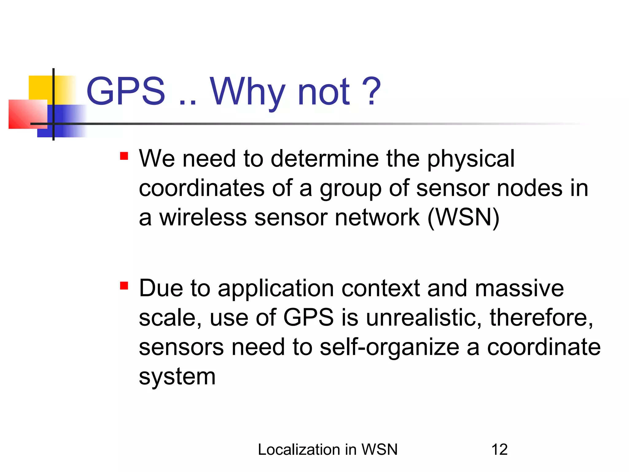 GPS .. Why not ?




We need to determine the physical
coordinates of a group of sensor nodes in
a wireless sensor network (WSN)
Due to application context and massive
scale, use of GPS is unrealistic, therefore,
sensors need to self-organize a coordinate
system
Localization in WSN

12

 