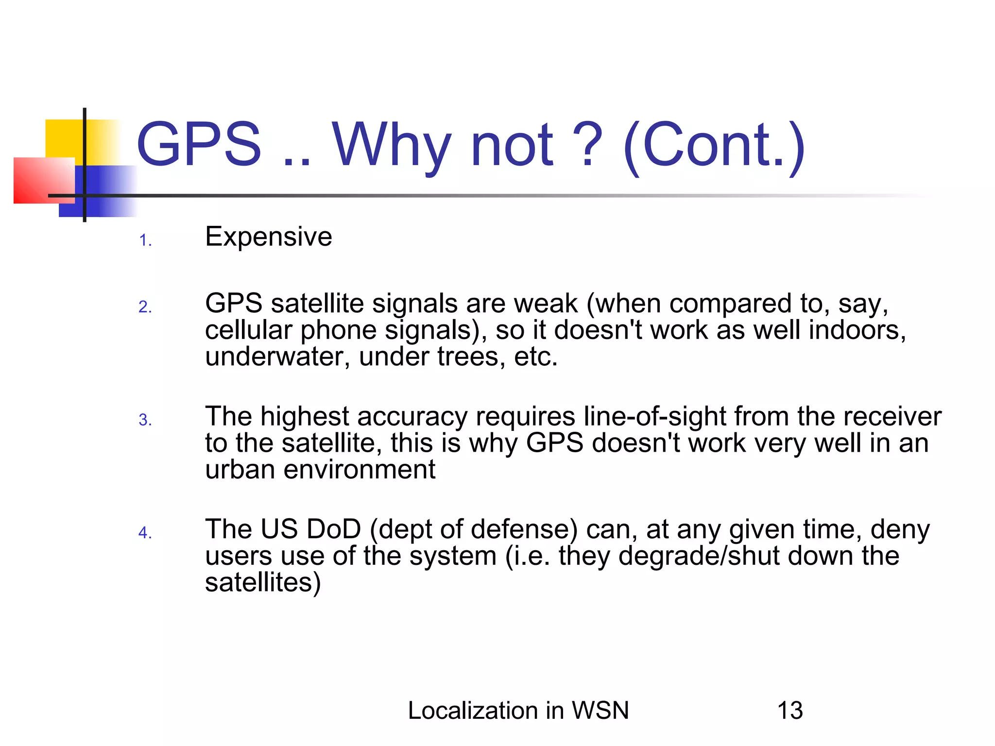 GPS .. Why not ? (Cont.)
1.

2.

3.

4.

Expensive
GPS satellite signals are weak (when compared to, say,
cellular phone signals), so it doesn't work as well indoors,
underwater, under trees, etc.
The highest accuracy requires line-of-sight from the receiver
to the satellite, this is why GPS doesn't work very well in an
urban environment
The US DoD (dept of defense) can, at any given time, deny
users use of the system (i.e. they degrade/shut down the
satellites)

Localization in WSN

13

 