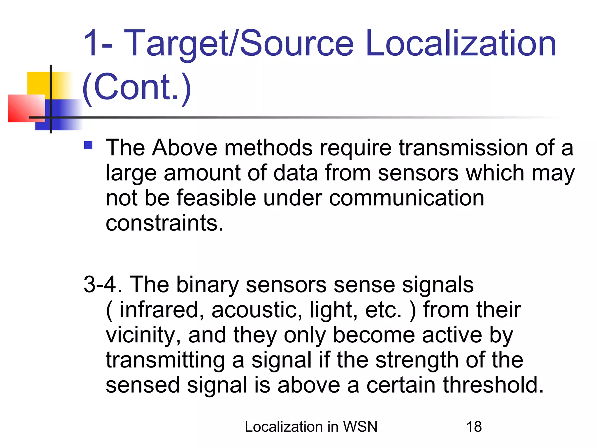 1- Target/Source Localization
(Cont.)


The Above methods require transmission of a
large amount of data from sensors which may
not be feasible under communication
constraints.

3-4. The binary sensors sense signals
( infrared, acoustic, light, etc. ) from their
vicinity, and they only become active by
transmitting a signal if the strength of the
sensed signal is above a certain threshold.
Localization in WSN

18

 