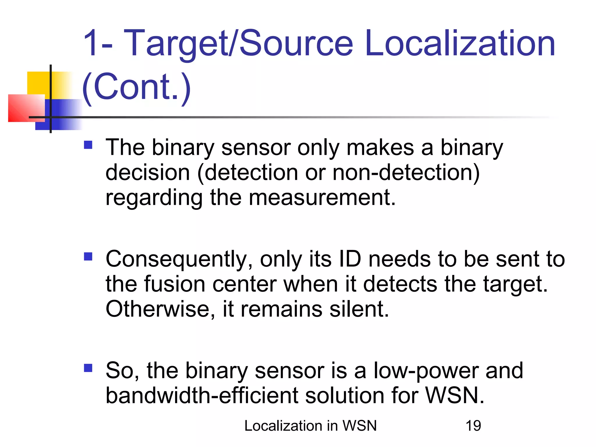 1- Target/Source Localization
(Cont.)






The binary sensor only makes a binary
decision (detection or non-detection)
regarding the measurement.
Consequently, only its ID needs to be sent to
the fusion center when it detects the target.
Otherwise, it remains silent.
So, the binary sensor is a low-power and
bandwidth-efficient solution for WSN.
Localization in WSN

19

 