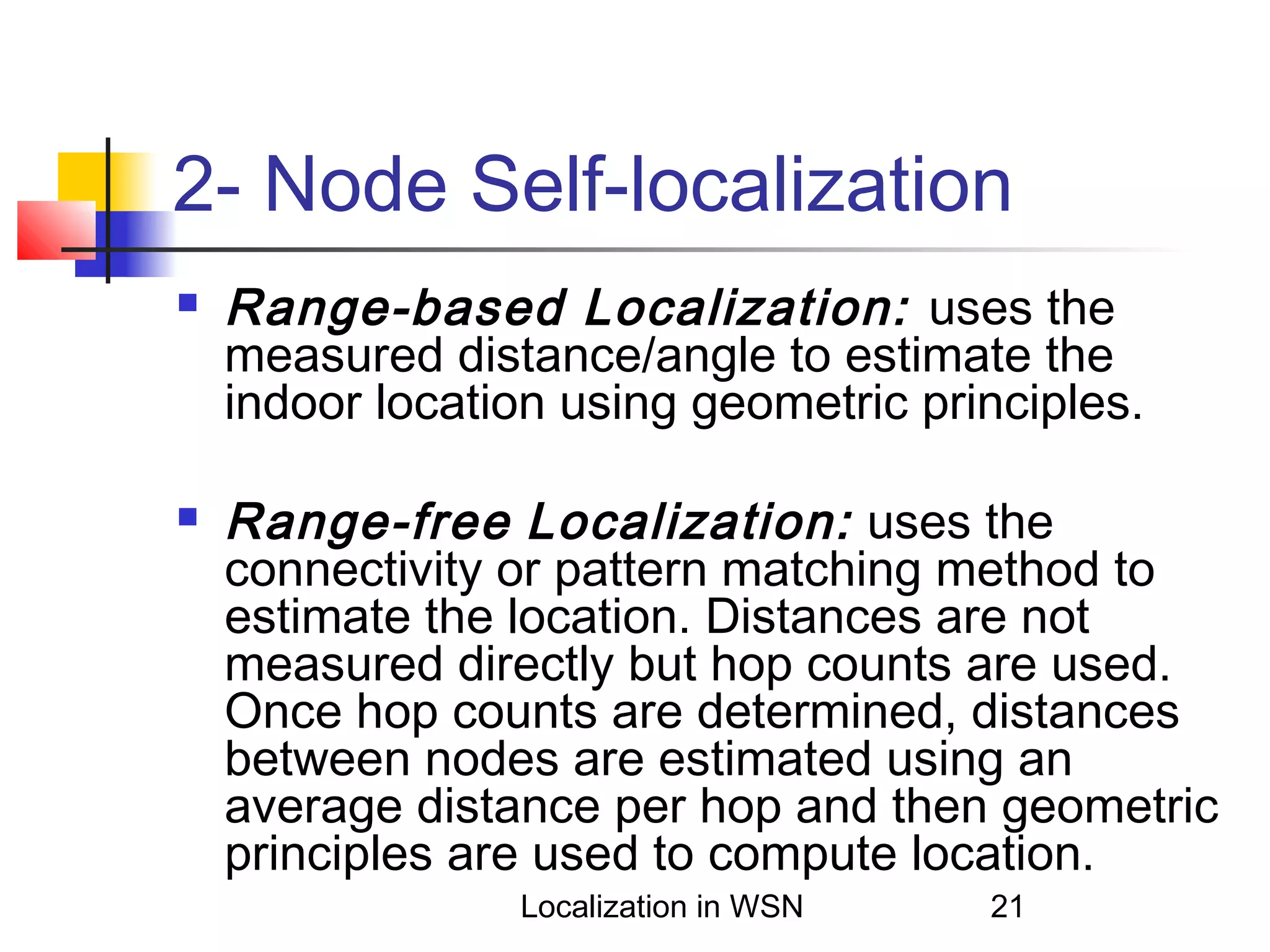 2- Node Self-localization




Range-based Localization: uses the
measured distance/angle to estimate the
indoor location using geometric principles.
Range-free Localization: uses the
connectivity or pattern matching method to
estimate the location. Distances are not
measured directly but hop counts are used.
Once hop counts are determined, distances
between nodes are estimated using an
average distance per hop and then geometric
principles are used to compute location.
Localization in WSN

21

 