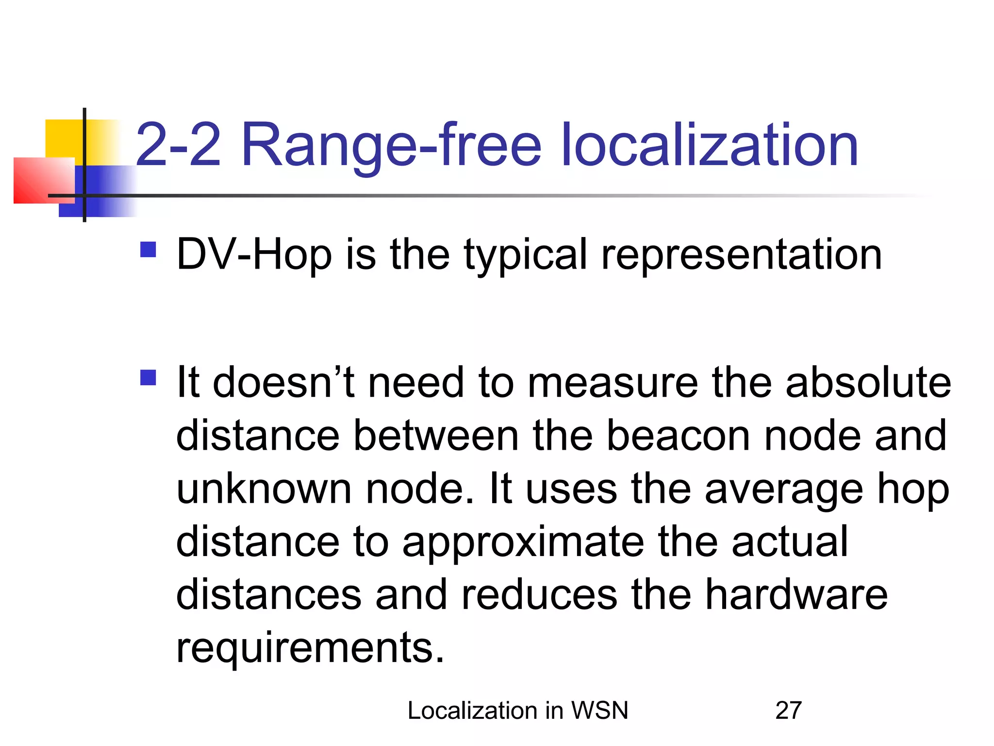 2-2 Range-free localization




DV-Hop is the typical representation
It doesn’t need to measure the absolute
distance between the beacon node and
unknown node. It uses the average hop
distance to approximate the actual
distances and reduces the hardware
requirements.
Localization in WSN

27

 