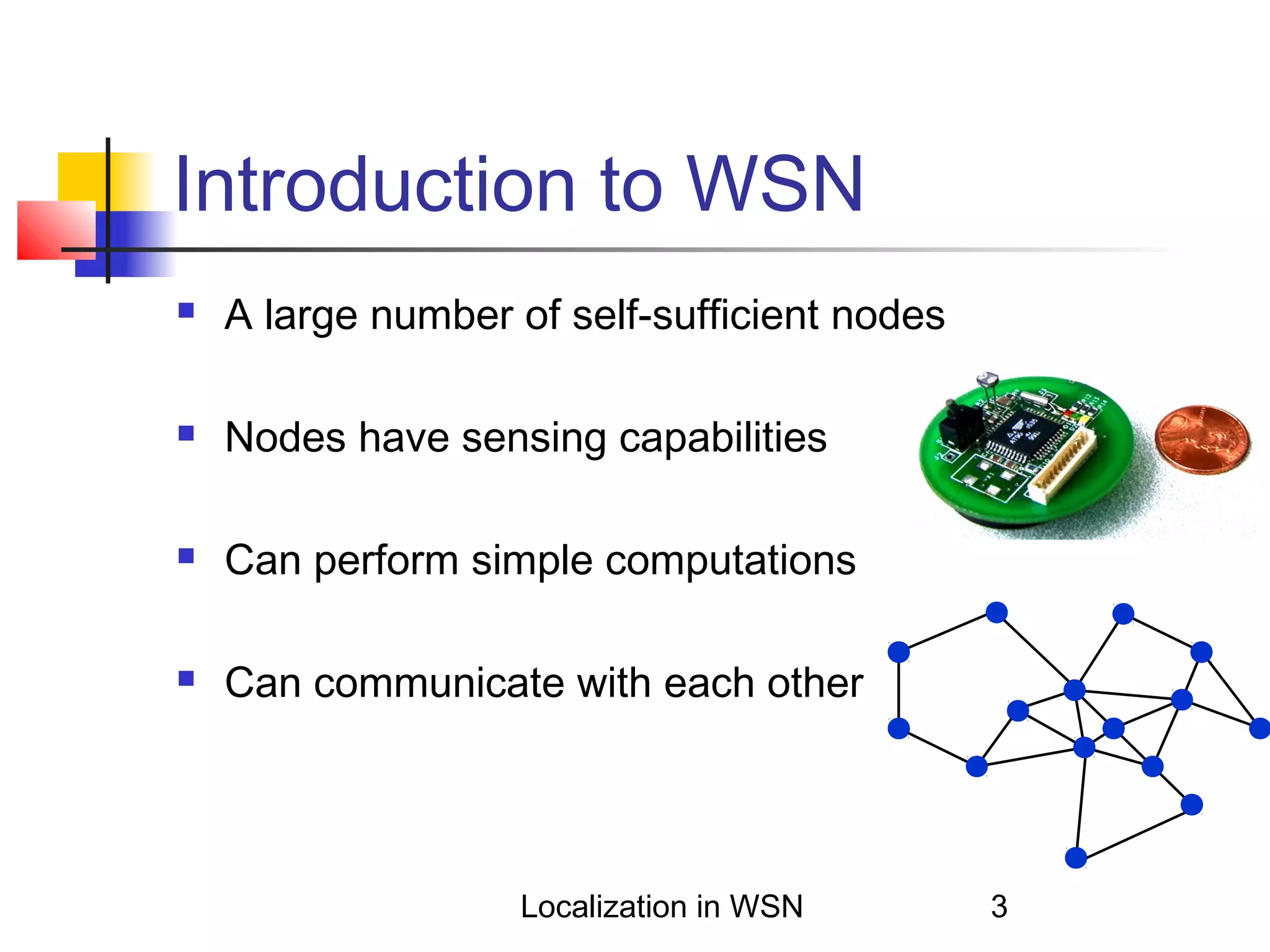Introduction to WSN


A large number of self-sufficient nodes



Nodes have sensing capabilities



Can perform simple computations



Can communicate with each other

Localization in WSN

3

 