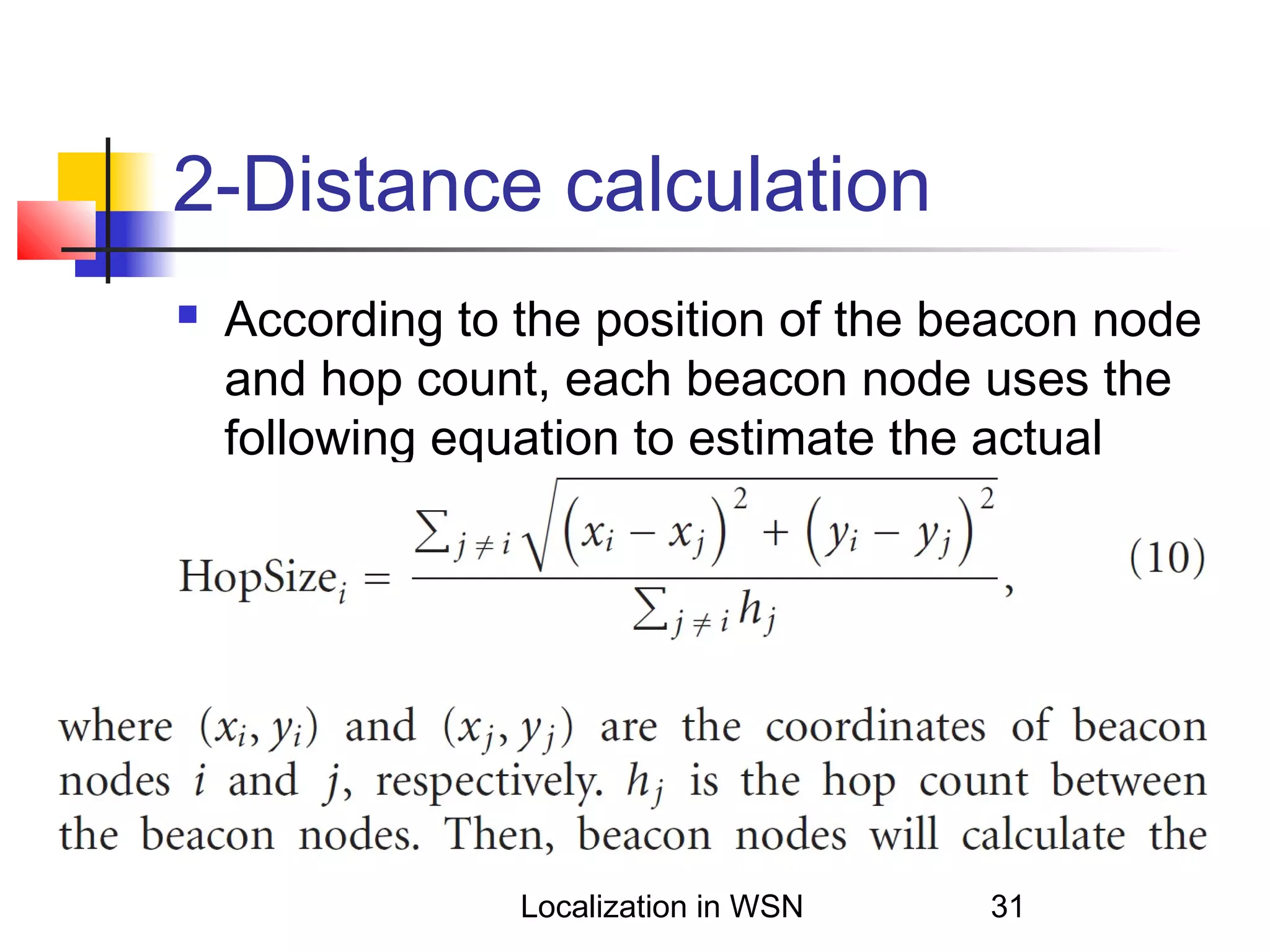 2-Distance calculation


According to the position of the beacon node
and hop count, each beacon node uses the
following equation to estimate the actual
distance of every hop

Localization in WSN

31

 