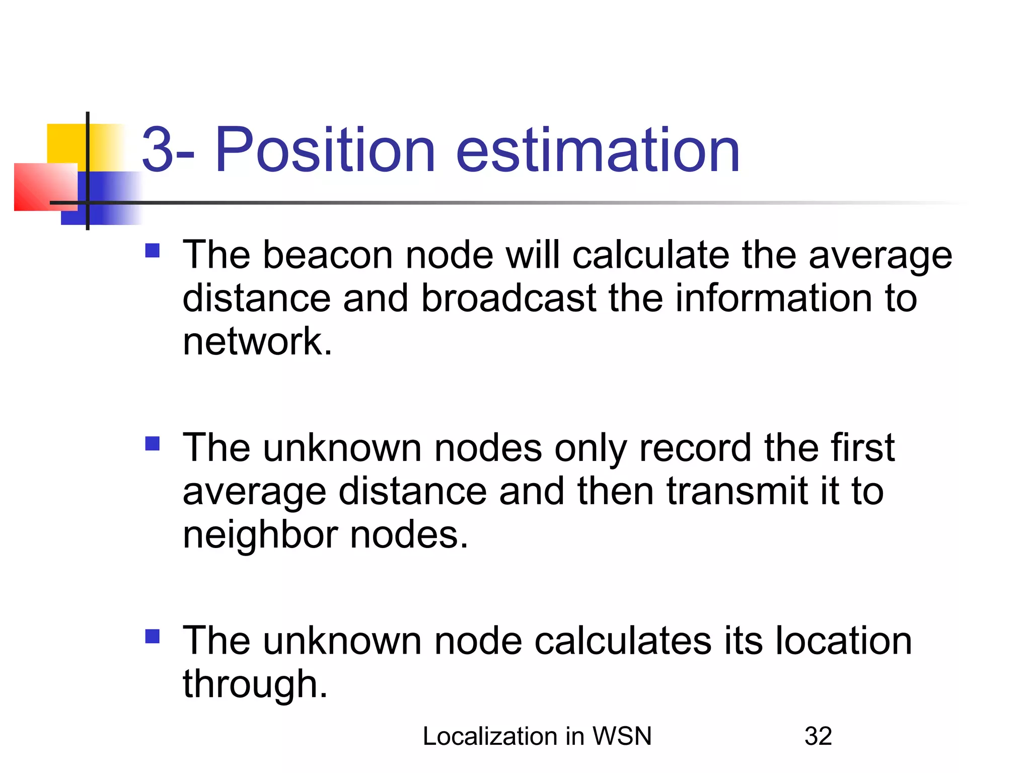 3- Position estimation






The beacon node will calculate the average
distance and broadcast the information to
network.
The unknown nodes only record the first
average distance and then transmit it to
neighbor nodes.
The unknown node calculates its location
through.
Localization in WSN

32

 