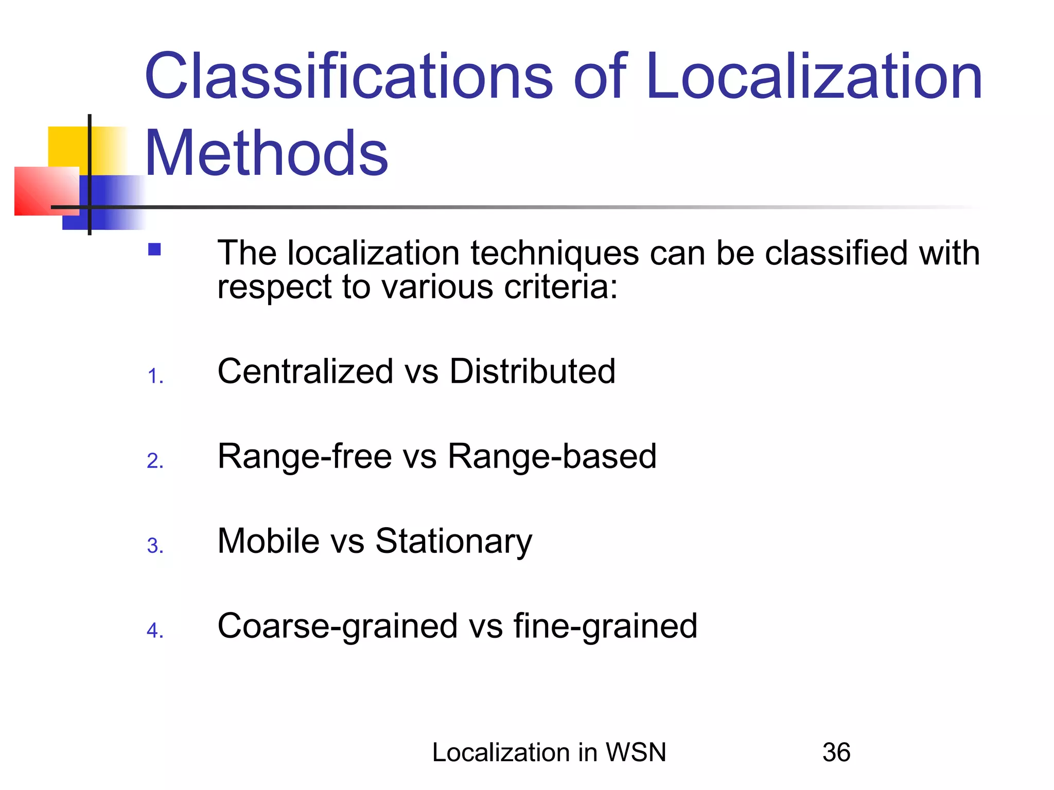 Classifications of Localization
Methods


The localization techniques can be classified with
respect to various criteria:

1.

Centralized vs Distributed

2.

Range-free vs Range-based

3.

Mobile vs Stationary

4.

Coarse-grained vs fine-grained

Localization in WSN

36

 
