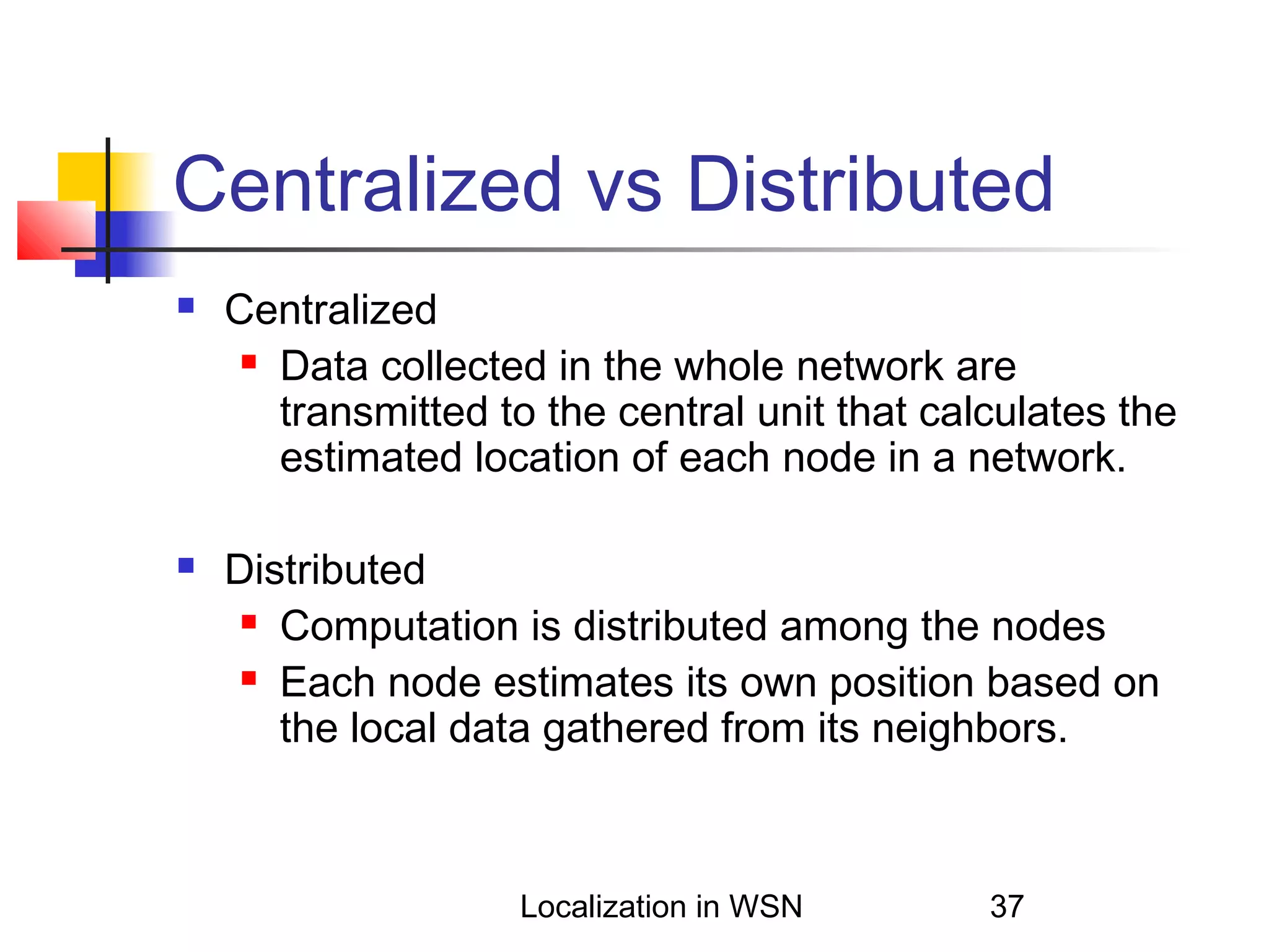 Centralized vs Distributed




Centralized
 Data collected in the whole network are
transmitted to the central unit that calculates the
estimated location of each node in a network.
Distributed
 Computation is distributed among the nodes
 Each node estimates its own position based on
the local data gathered from its neighbors.

Localization in WSN

37

 