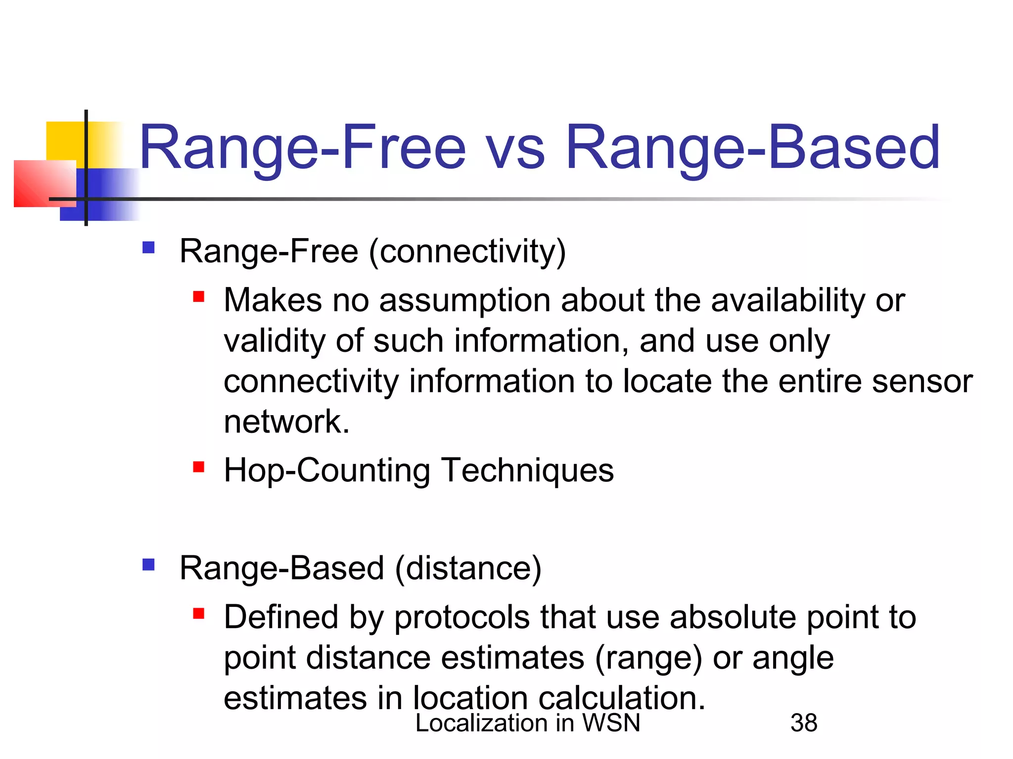 Range-Free vs Range-Based




Range-Free (connectivity)
 Makes no assumption about the availability or
validity of such information, and use only
connectivity information to locate the entire sensor
network.
 Hop-Counting Techniques
Range-Based (distance)
 Defined by protocols that use absolute point to
point distance estimates (range) or angle
estimates in location calculation.
Localization in WSN

38

 