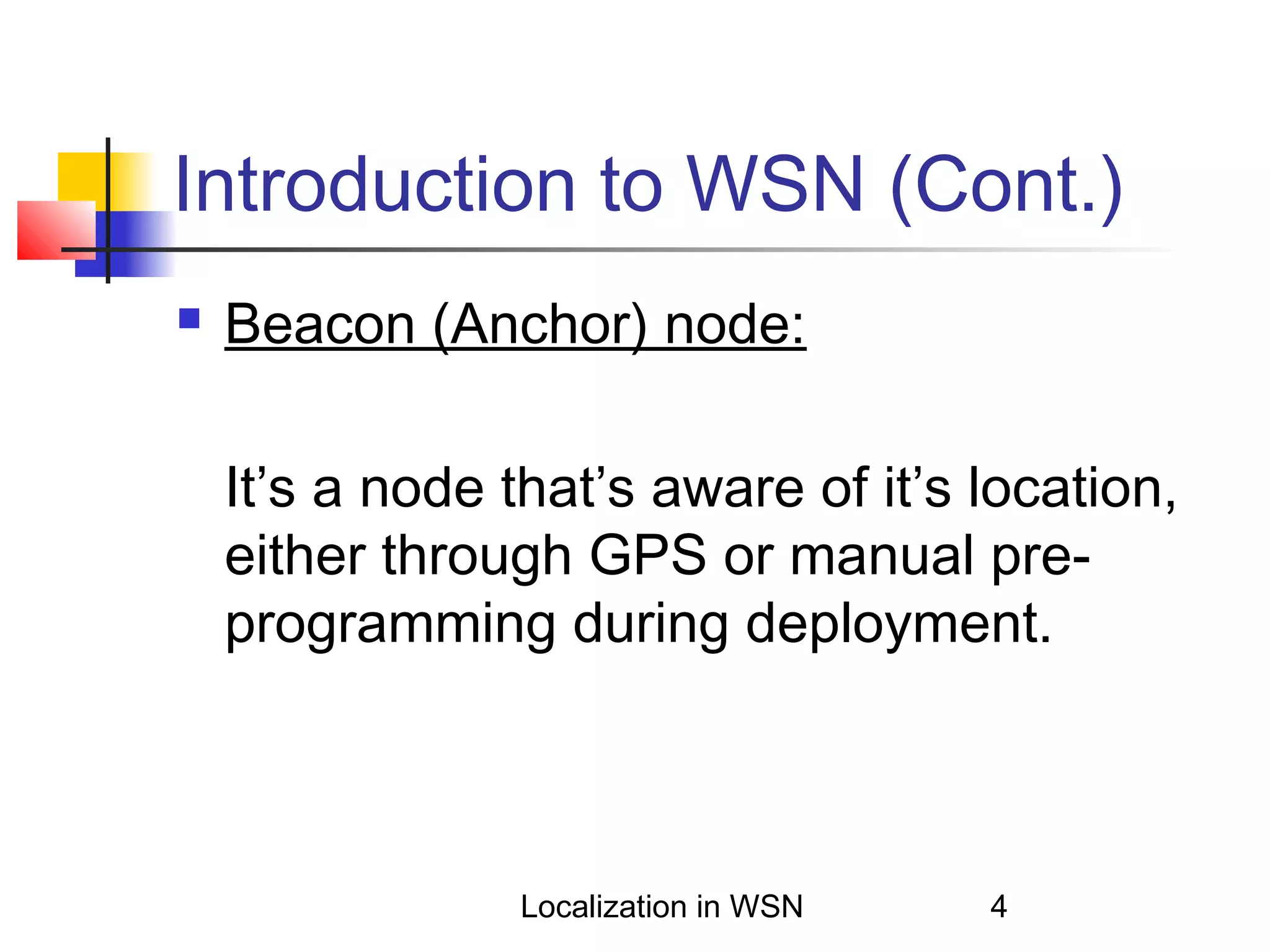 Introduction to WSN (Cont.)


Beacon (Anchor) node:
It’s a node that’s aware of it’s location,
either through GPS or manual preprogramming during deployment.

Localization in WSN

4

 