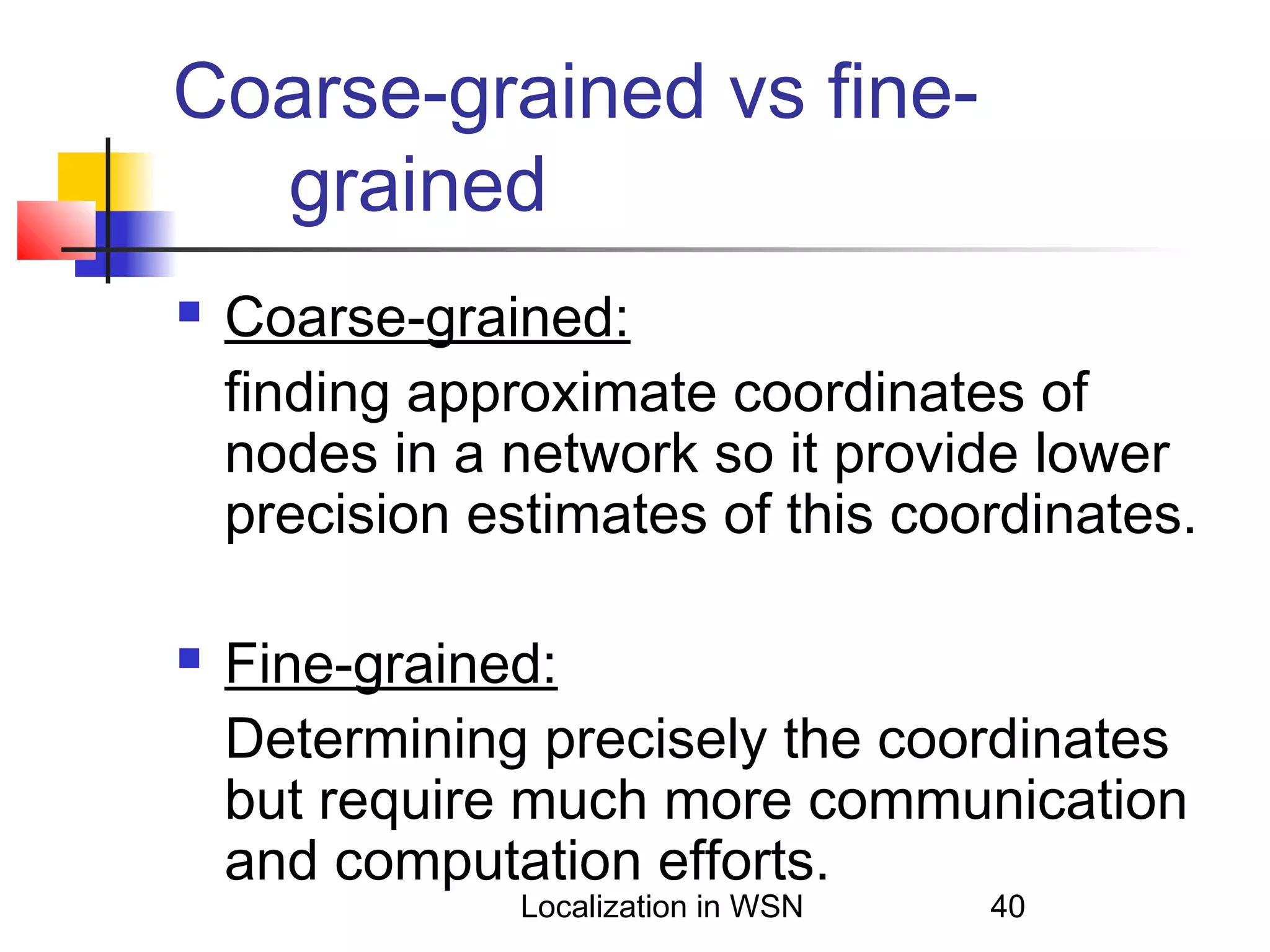 Coarse-grained vs finegrained




Coarse-grained:
finding approximate coordinates of
nodes in a network so it provide lower
precision estimates of this coordinates.
Fine-grained:
Determining precisely the coordinates
but require much more communication
and computation efforts.
Localization in WSN

40

 