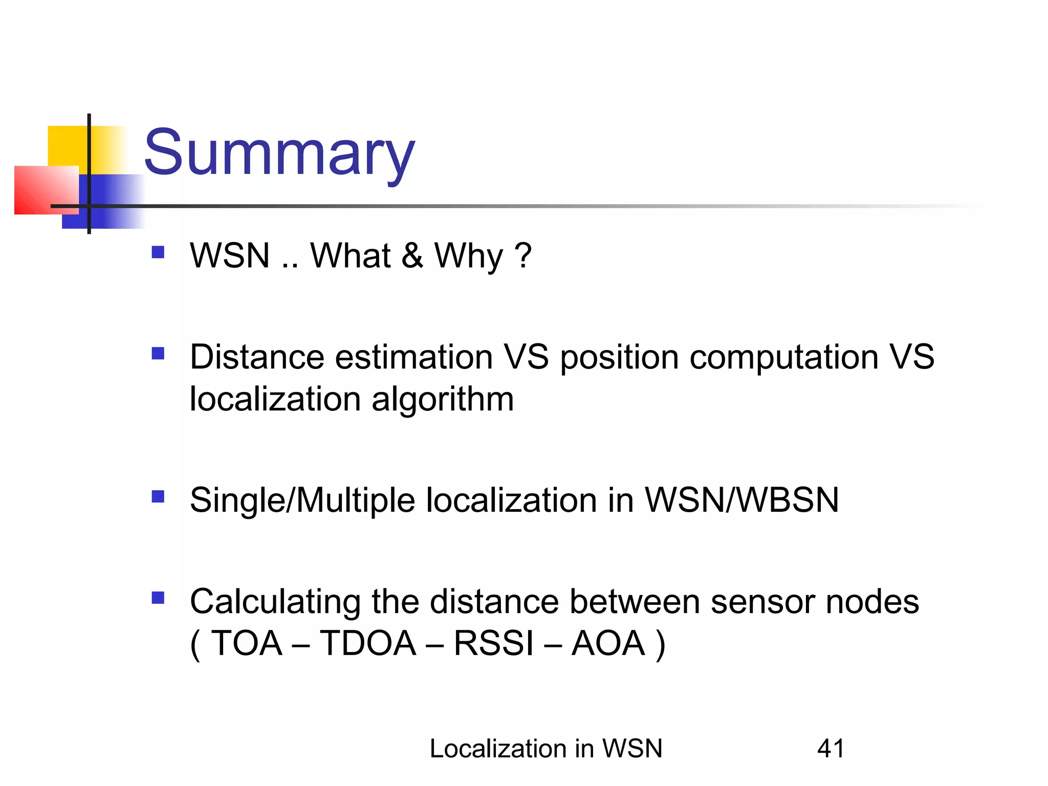 Summary








WSN .. What & Why ?
Distance estimation VS position computation VS
localization algorithm
Single/Multiple localization in WSN/WBSN
Calculating the distance between sensor nodes
( TOA – TDOA – RSSI – AOA )
Localization in WSN

41

 