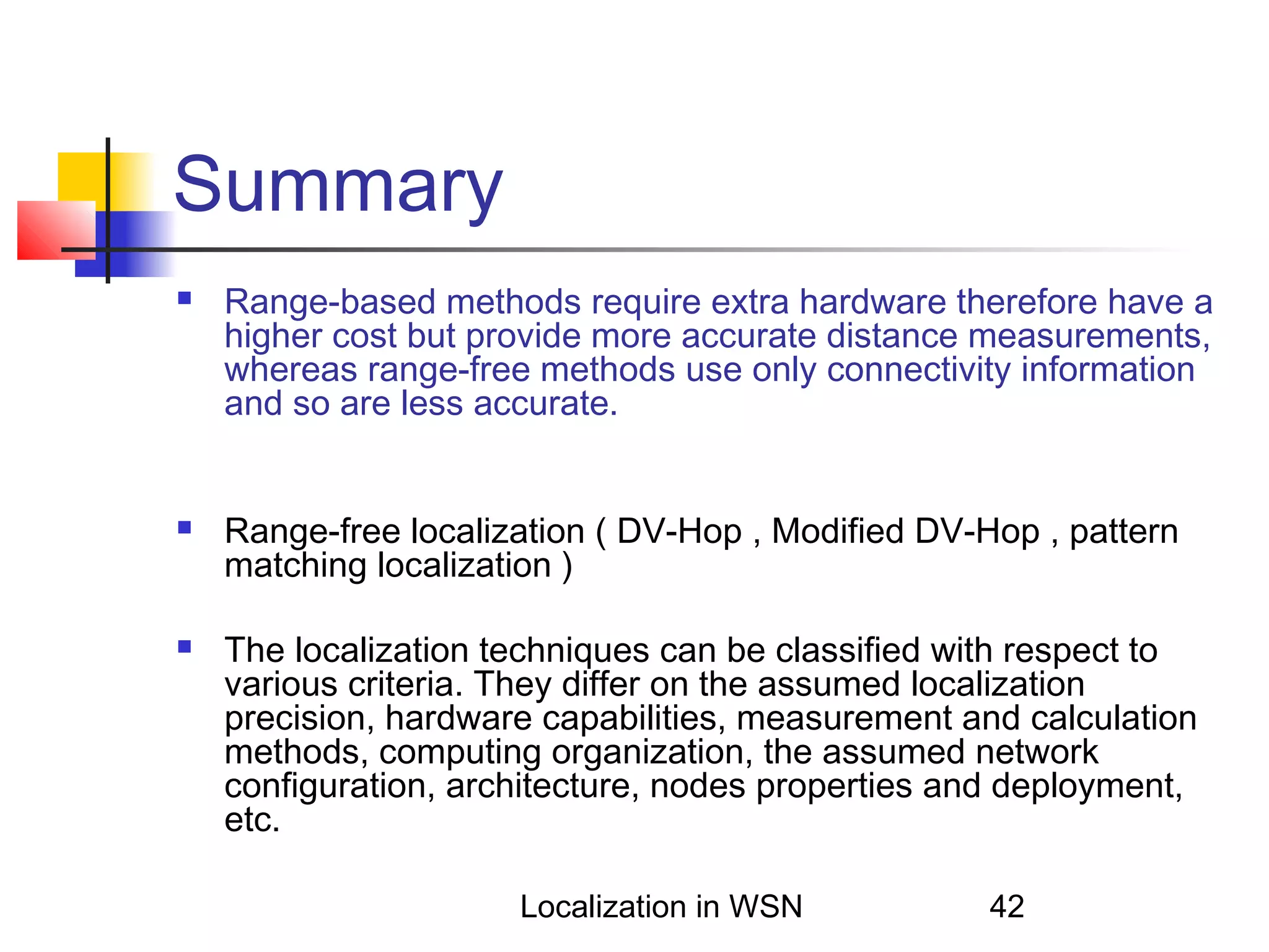 Summary






Range-based methods require extra hardware therefore have a
higher cost but provide more accurate distance measurements,
whereas range-free methods use only connectivity information
and so are less accurate.
Range-free localization ( DV-Hop , Modified DV-Hop , pattern
matching localization )
The localization techniques can be classified with respect to
various criteria. They differ on the assumed localization
precision, hardware capabilities, measurement and calculation
methods, computing organization, the assumed network
configuration, architecture, nodes properties and deployment,
etc.
Localization in WSN

42

 
