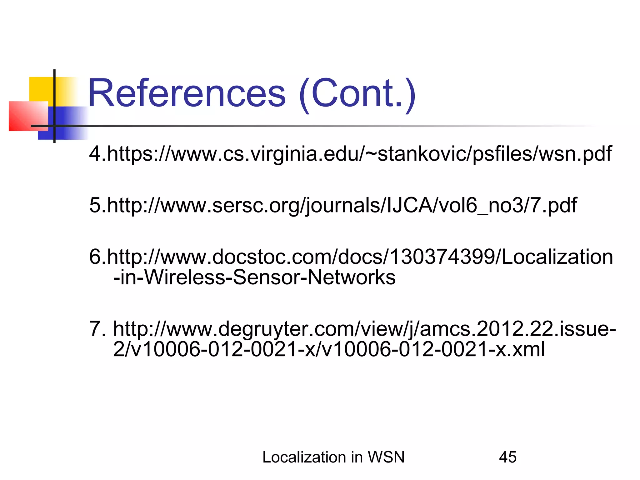 References (Cont.)
4.https://www.cs.virginia.edu/~stankovic/psfiles/wsn.pdf
5.http://www.sersc.org/journals/IJCA/vol6_no3/7.pdf
6.http://www.docstoc.com/docs/130374399/Localization
-in-Wireless-Sensor-Networks
7. http://www.degruyter.com/view/j/amcs.2012.22.issue2/v10006-012-0021-x/v10006-012-0021-x.xml

Localization in WSN

45

 