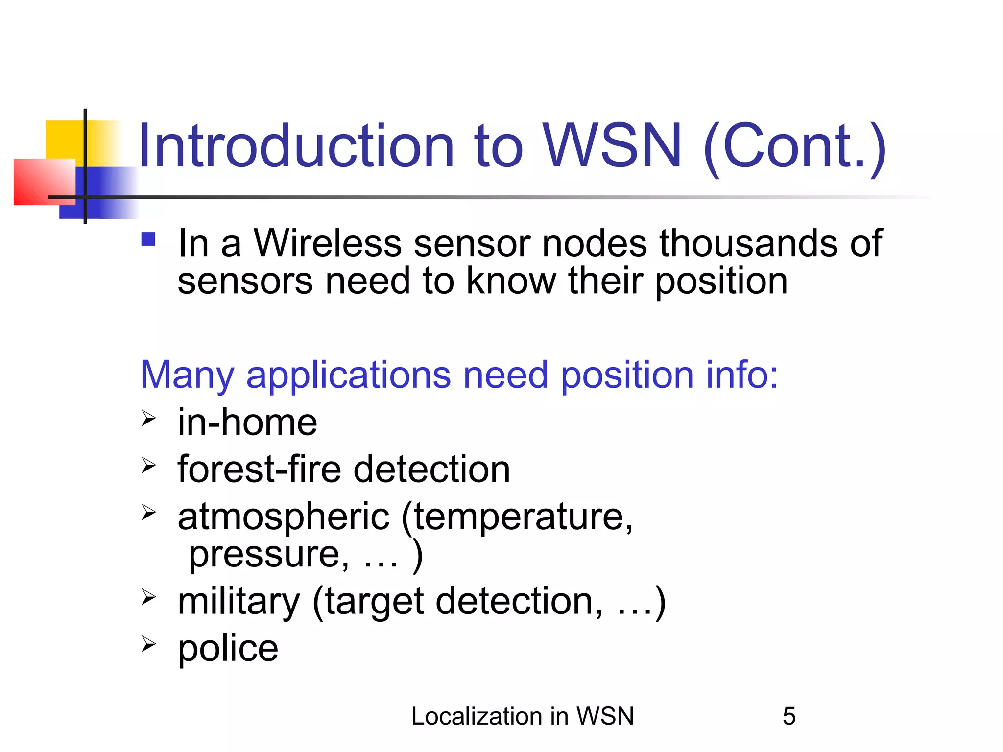 Introduction to WSN (Cont.)


In a Wireless sensor nodes thousands of
sensors need to know their position

Many applications need position info:
 in-home
 forest-fire detection
 atmospheric (temperature,
pressure, … )
 military (target detection, …)
 police
Localization in WSN

5

 