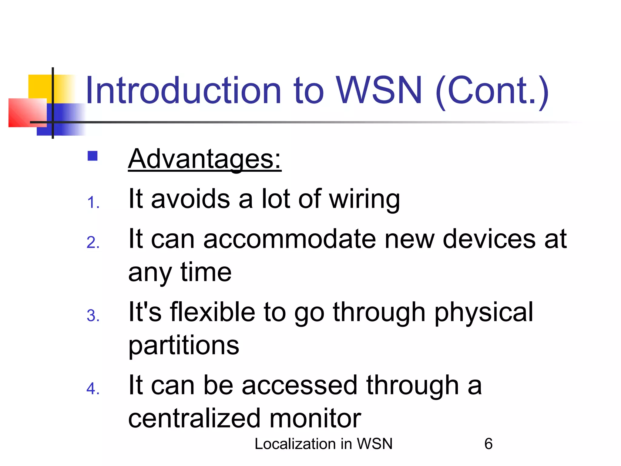 Introduction to WSN (Cont.)

1.
2.

3.

4.

Advantages:
It avoids a lot of wiring
It can accommodate new devices at
any time
It's flexible to go through physical
partitions
It can be accessed through a
centralized monitor
Localization in WSN

6

 