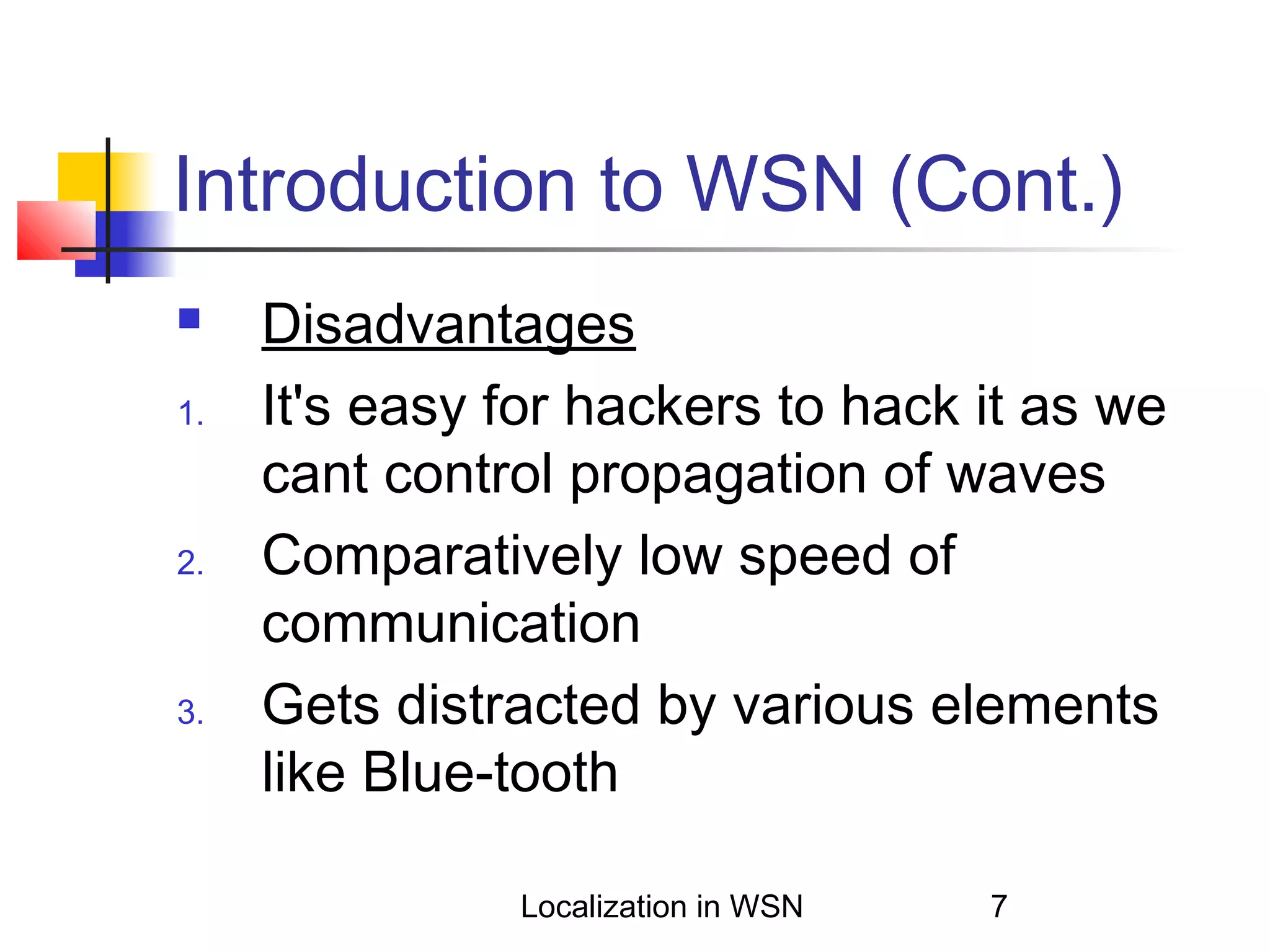 Introduction to WSN (Cont.)

1.

2.

3.

Disadvantages
It's easy for hackers to hack it as we
cant control propagation of waves
Comparatively low speed of
communication
Gets distracted by various elements
like Blue-tooth
Localization in WSN

7

 
