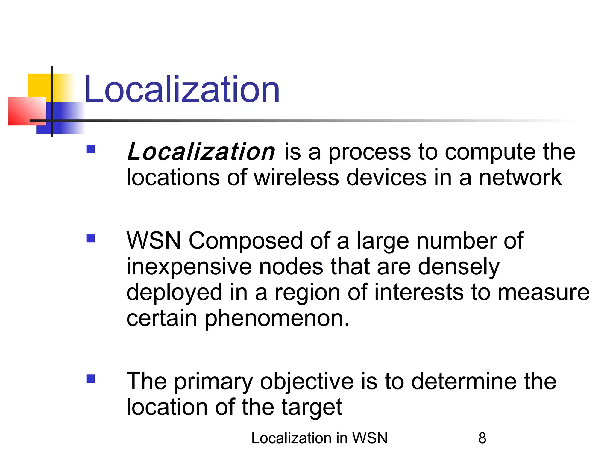 Localization






Localization is a process to compute the
locations of wireless devices in a network
WSN Composed of a large number of
inexpensive nodes that are densely
deployed in a region of interests to measure
certain phenomenon.
The primary objective is to determine the
location of the target
Localization in WSN

8

 