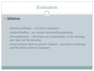 Evaluation
 Ablation
 Ethical problems – not just in humans!
 Animal studies – we cannot necessarily generalize
 Neuroplasticity – the brain can compensate, so the missing
part may not be showing
 Good because there is greater control – precision of damage
and therefore easier to compare
 