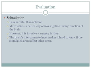 Evaluation
 Stimulation
 Less harmful than ablation
 More valid – a better way of investigation „living‟ function of
the brain
 However, it is invasive – surgery is risky
 The brain‟s interconnectedness makes it hard to know if the
stimulated areas affect other areas.
 