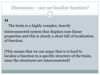 Discussion – can we localize function?
”The brain is a highly complex, heavily
interconnected system that displays non-linear
properties and this is clearly a short fall of localization
of function.
(This means that we can argue that is is hard to
localize a function to a specific structure of the brain,
since the structures are interconnected)
 