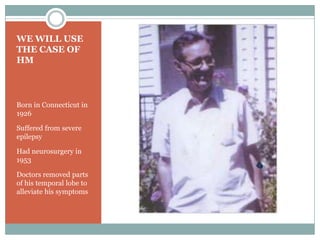 WE WILL USE
THE CASE OF
HM
Born in Connecticut in
1926
Suffered from severe
epilepsy
Had neurosurgery in
1953
Doctors removed parts
of his temporal lobe to
alleviate his symptoms
 