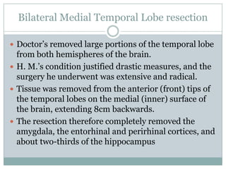 Bilateral Medial Temporal Lobe resection
 Doctor‟s removed large portions of the temporal lobe
from both hemispheres of the brain.
 H. M.‟s condition justified drastic measures, and the
surgery he underwent was extensive and radical.
 Tissue was removed from the anterior (front) tips of
the temporal lobes on the medial (inner) surface of
the brain, extending 8cm backwards.
 The resection therefore completely removed the
amygdala, the entorhinal and perirhinal cortices, and
about two-thirds of the hippocampus
 
