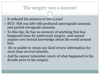 The surgery was a success!
 It reduced his seizures to two a year!
 BUT: HM was left with profound anterograde amnesia
and partial retrograde amnesia.
 To this day, he has no memory of anything that has
happened since he underwent surgery, and cannot
acquire new factual knowledge about the world around
him.
 He is unable to retain any kind of new information for
more than several minutes.
 And he cannot remember much of what happened in the
decade prior to his surgery.
 