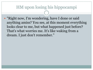HM upon losing his hippocampi
 "Right now, I'm wondering, have I done or said
anything amiss? You see, at this moment everything
looks clear to me, but what happened just before?
That's what worries me. It's like waking from a
dream. I just don't remember."
 