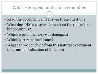 What Henry can and can‟t remember
 Read the document, and answer these questions
 What does HM‟s case teach us about the role of the
hippocampus?
 Which type of memory was damaged?
 Which part remained intact?
 What can we conclude from this natural experiment
in terms of localization of function?
 