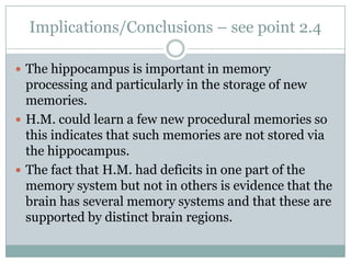 Implications/Conclusions – see point 2.4
 The hippocampus is important in memory
processing and particularly in the storage of new
memories.
 H.M. could learn a few new procedural memories so
this indicates that such memories are not stored via
the hippocampus.
 The fact that H.M. had deficits in one part of the
memory system but not in others is evidence that the
brain has several memory systems and that these are
supported by distinct brain regions.
 