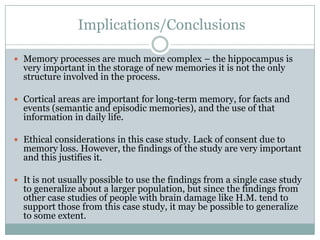 Implications/Conclusions
 Memory processes are much more complex – the hippocampus is
very important in the storage of new memories it is not the only
structure involved in the process.
 Cortical areas are important for long-term memory, for facts and
events (semantic and episodic memories), and the use of that
information in daily life.
 Ethical considerations in this case study. Lack of consent due to
memory loss. However, the findings of the study are very important
and this justifies it.
 It is not usually possible to use the findings from a single case study
to generalize about a larger population, but since the findings from
other case studies of people with brain damage like H.M. tend to
support those from this case study, it may be possible to generalize
to some extent.
 