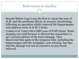 References to studies
 Brenda Milner (1957) was the first to report the case of
H.M. and the profound effects on memory functioning,
following an operation which removed the hippocampus
and adjacent areas in H.M.‟s brain.
 Corkin et al. (1997) did a MRI scan of H.M‟s brain. Brain
imaging was used because it allowed the researchers to
get a precise picture of the brain damage. They
discovered that parts of the temporal lobe, including the
hippocampus and the amygdala, were missing, but also
that the damage was not as extensive as previously
believed.
 