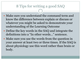8 Tips for writing a good SAQ
 Make sure you understand the command term and
know the difference between explain or discuss or
whatever you might be asked to demonstrate your
understanding of the Learning Outcome
 Define the key words in the SAQ and integrate the
definitions into a “In other words…” sentence.
 Make sure you use the words from the question in
your answer at least two or three times. If the SAQ is
about physiology use this word rather than brain or
body.
 