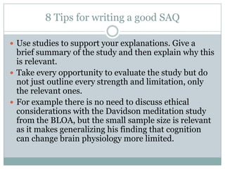8 Tips for writing a good SAQ
 Use studies to support your explanations. Give a
brief summary of the study and then explain why this
is relevant.
 Take every opportunity to evaluate the study but do
not just outline every strength and limitation, only
the relevant ones.
 For example there is no need to discuss ethical
considerations with the Davidson meditation study
from the BLOA, but the small sample size is relevant
as it makes generalizing his finding that cognition
can change brain physiology more limited.
 