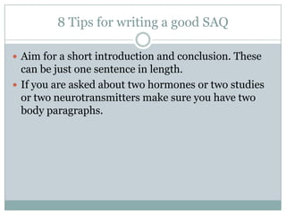 8 Tips for writing a good SAQ
 Aim for a short introduction and conclusion. These
can be just one sentence in length.
 If you are asked about two hormones or two studies
or two neurotransmitters make sure you have two
body paragraphs.
 