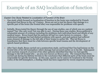 Example of an SAQ localization of function
Explain One Study Related to Localization of Function of the Brain
 One study which focused on localization of function in the brain was conducted by French
physician Paul Broca in the 19th Century. Broca set out to test his theory that damage to a
specific part of the brain (the frontal lobe) was responsible for problems with speech.
 Initially, Broca tested his theory through the use of case studies, one of which was on a patient
named „Tan‟ (the only word Tan was able to say). During these case studies, Broca gathered a
substantial amount of evidence including the problems each individual faced and details of any
medical issues. Broca found that his patients all had two main factors in common – they
understood language but had distinct problems with speech, and each patient had suffered
some element of damage to the left side of their brains in earlier life. This led Broca to
hypothesize that there must be a link between specific head trauma and the development of
speech-based problems.
 After Tan‟s death, Broca carried out a postmortem study, and found that Tan had lesions on the
frontal lobe of his left hemisphere where damage had occurred earlier on in his life. Subsequent
post-mortem research of several of his other patients identified that they too had specific
damage to the left frontal lobe – an area now known as Broca‟s area. The research that Broca
carried out during his lifetime led him to the conclusion that different parts of the brain must be
responsible for specific functions. In this case, speech can be said to be localized to the frontal
cortex of the left hemisphere, a finding which has been supported by recent empirical research.
 