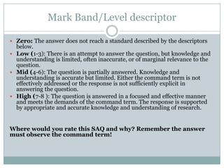 Mark Band/Level descriptor
 Zero: The answer does not reach a standard described by the descriptors
below.
 Low (1-3): There is an attempt to answer the question, but knowledge and
understanding is limited, often inaccurate, or of marginal relevance to the
question.
 Mid (4-6): The question is partially answered. Knowledge and
understanding is accurate but limited. Either the command term is not
effectively addressed or the response is not sufficiently explicit in
answering the question.
 High (7-8 ): The question is answered in a focused and effective manner
and meets the demands of the command term. The response is supported
by appropriate and accurate knowledge and understanding of research.
Where would you rate this SAQ and why? Remember the answer
must observe the command term!
 