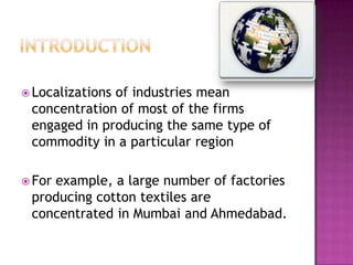  Localizations

of industries mean
concentration of most of the firms
engaged in producing the same type of
commodity in a particular region

 For

example, a large number of factories
producing cotton textiles are
concentrated in Mumbai and Ahmedabad.

 