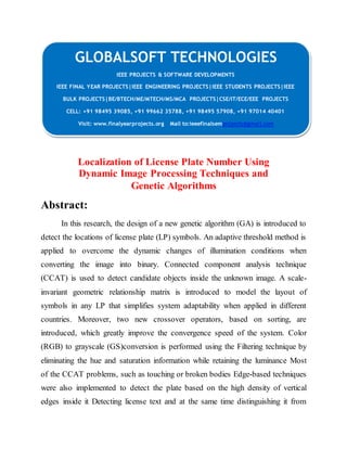 GLOBALSOFT TECHNOLOGIES 
IEEE PROJECTS & SOFTWARE DEVELOPMENTS 
IEEE FINAL YEAR PROJECTS|IEEE ENGINEERING PROJECTS|IEEE STUDENTS PROJECTS|IEEE 
BULK PROJECTS|BE/BTECH/ME/MTECH/MS/MCA PROJECTS|CSE/IT/ECE/EEE PROJECTS 
CELL: +91 98495 39085, +91 99662 35788, +91 98495 57908, +91 97014 40401 
Visit: www.finalyearprojects.org Mail to:ieeefinalsemprojects@gmai l.com 
Localization of License Plate Number Using 
Dynamic Image Processing Techniques and 
Genetic Algorithms 
Abstract: 
In this research, the design of a new genetic algorithm (GA) is introduced to 
detect the locations of license plate (LP) symbols. An adaptive threshold method is 
applied to overcome the dynamic changes of illumination conditions when 
converting the image into binary. Connected component analysis technique 
(CCAT) is used to detect candidate objects inside the unknown image. A scale-invariant 
geometric relationship matrix is introduced to model the layout of 
symbols in any LP that simplifies system adaptability when applied in different 
countries. Moreover, two new crossover operators, based on sorting, are 
introduced, which greatly improve the convergence speed of the system. Color 
(RGB) to grayscale (GS)conversion is performed using the Filtering technique by 
eliminating the hue and saturation information while retaining the luminance Most 
of the CCAT problems, such as touching or broken bodies Edge-based techniques 
were also implemented to detect the plate based on the high density of vertical 
edges inside it Detecting license text and at the same time distinguishing it from 
 