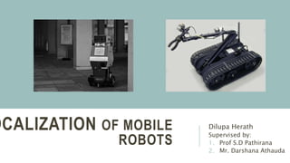 OCALIZATION OF MOBILE
ROBOTS
Dilupa Herath
Supervised by:
1. Prof S.D Pathirana
2. Mr. Darshana Athauda
 