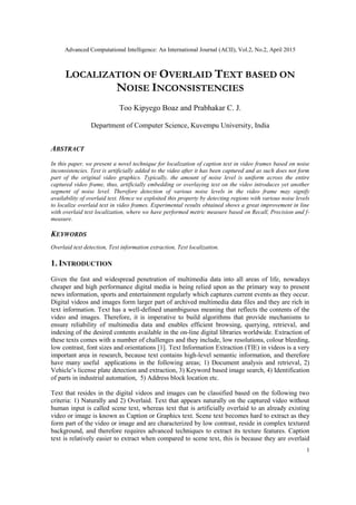 Advanced Computational Intelligence: An International Journal (ACII), Vol.2, No.2, April 2015
1
LOCALIZATION OF OVERLAID TEXT BASED ON
NOISE INCONSISTENCIES
Too Kipyego Boaz and Prabhakar C. J.
Department of Computer Science, Kuvempu University, India
ABSTRACT
In this paper, we present a novel technique for localization of caption text in video frames based on noise
inconsistencies. Text is artificially added to the video after it has been captured and as such does not form
part of the original video graphics. Typically, the amount of noise level is uniform across the entire
captured video frame, thus, artificially embedding or overlaying text on the video introduces yet another
segment of noise level. Therefore detection of various noise levels in the video frame may signify
availability of overlaid text. Hence we exploited this property by detecting regions with various noise levels
to localize overlaid text in video frames. Experimental results obtained shows a great improvement in line
with overlaid text localization, where we have performed metric measure based on Recall, Precision and f-
measure.
KEYWORDS
Overlaid text detection, Text information extraction, Text localization.
1. INTRODUCTION
Given the fast and widespread penetration of multimedia data into all areas of life, nowadays
cheaper and high performance digital media is being relied upon as the primary way to present
news information, sports and entertainment regularly which captures current events as they occur.
Digital videos and images form larger part of archived multimedia data files and they are rich in
text information. Text has a well-defined unambiguous meaning that reflects the contents of the
video and images. Therefore, it is imperative to build algorithms that provide mechanisms to
ensure reliability of multimedia data and enables efficient browsing, querying, retrieval, and
indexing of the desired contents available in the on-line digital libraries worldwide. Extraction of
these texts comes with a number of challenges and they include, low resolutions, colour bleeding,
low contrast, font sizes and orientations [1]. Text Information Extraction (TIE) in videos is a very
important area in research, because text contains high-level semantic information, and therefore
have many useful applications in the following areas; 1) Document analysis and retrieval, 2)
Vehicle’s license plate detection and extraction, 3) Keyword based image search, 4) Identification
of parts in industrial automation, 5) Address block location etc.
Text that resides in the digital videos and images can be classified based on the following two
criteria: 1) Naturally and 2) Overlaid. Text that appears naturally on the captured video without
human input is called scene text, whereas text that is artificially overlaid to an already existing
video or image is known as Caption or Graphics text. Scene text becomes hard to extract as they
form part of the video or image and are characterized by low contrast, reside in complex textured
background, and therefore requires advanced techniques to extract its texture features. Caption
text is relatively easier to extract when compared to scene text, this is because they are overlaid
 