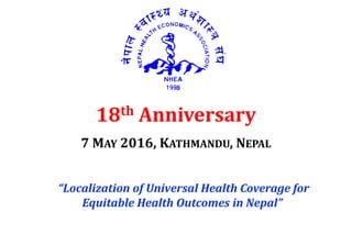 18th Anniversary
7 MAY 2016, KATHMANDU, NEPAL
“Localization of Universal Health Coverage for
Equitable Health Outcomes in Nepal”
 