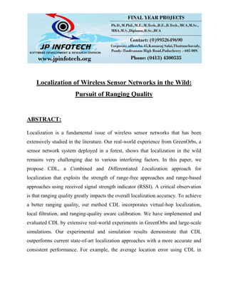Localization of Wireless Sensor Networks in the Wild:
Pursuit of Ranging Quality
ABSTRACT:
Localization is a fundamental issue of wireless sensor networks that has been
extensively studied in the literature. Our real-world experience from GreenOrbs, a
sensor network system deployed in a forest, shows that localization in the wild
remains very challenging due to various interfering factors. In this paper, we
propose CDL, a Combined and Differentiated Localization approach for
localization that exploits the strength of range-free approaches and range-based
approaches using received signal strength indicator (RSSI). A critical observation
is that ranging quality greatly impacts the overall localization accuracy. To achieve
a better ranging quality, our method CDL incorporates virtual-hop localization,
local filtration, and ranging-quality aware calibration. We have implemented and
evaluated CDL by extensive real-world experiments in GreenOrbs and large-scale
simulations. Our experimental and simulation results demonstrate that CDL
outperforms current state-of-art localization approaches with a more accurate and
consistent performance. For example, the average location error using CDL in
 