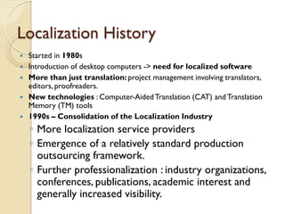 Localization History
   Started in 1980s
   Introduction of desktop computers -> need for localized software
   More than just translation: project management involving translators,
    editors, proofreaders.
   New technologies : Computer-Aided Translation (CAT) and Translation
    Memory (TM) tools
   1990s – Consolidation of the Localization Industry
    ◦ More localization service providers
    ◦ Emergence of a relatively standard production
      outsourcing framework.
    ◦ Further professionalization : industry organizations,
      conferences, publications, academic interest and
      generally increased visibility.
 