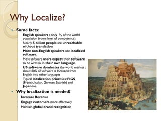 Why Localize?
   Some facts:
       English speakers : only ¼ of the world
        population (some level of competence).
       Nearly 5 billion people are unreachable
        without translation
       More non-English speakers use localized
        software.
       Most software users expect their software
        to be written in their own language.
       US software dominates the world market :
        about 80% of software is localized from
        English into other languages
       Typical localization priorities: FIGS
        (French, Italian, German, Spanish) and
        Japanese.
   Why localization is needed?
    ◦ Increase Revenue
    ◦ Engage customers more effectively
    ◦ Maintain global brand recognition
 