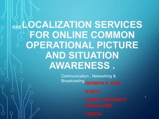LOCALIZATION SERVICES
FOR ONLINE COMMON
OPERATIONAL PICTURE
AND SITUATION
AWARENESS .
GERMIYA K JOSE
III MCA
CHRIST UNIVERSITY
BANGALORE
1325918
1
IEEE
Communication , Networking &
Broadcasting
 