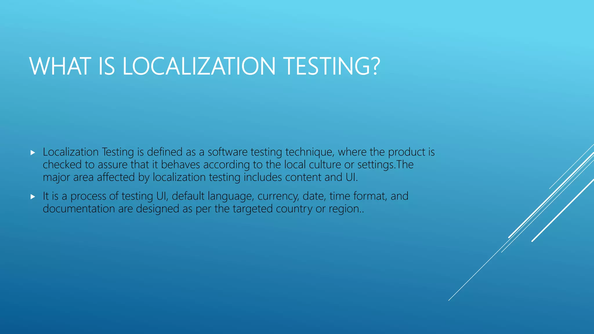 WHAT IS LOCALIZATION TESTING?
 Localization Testing is defined as a software testing technique, where the product is
checked to assure that it behaves according to the local culture or settings.The
major area affected by localization testing includes content and UI.
 It is a process of testing UI, default language, currency, date, time format, and
documentation are designed as per the targeted country or region..
 