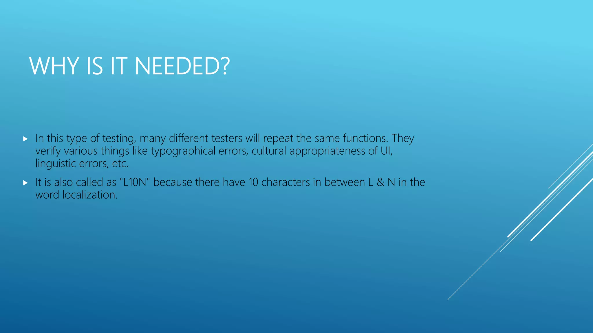 WHY IS IT NEEDED?
 In this type of testing, many different testers will repeat the same functions. They
verify various things like typographical errors, cultural appropriateness of UI,
linguistic errors, etc.
 It is also called as "L10N" because there have 10 characters in between L & N in the
word localization.
 